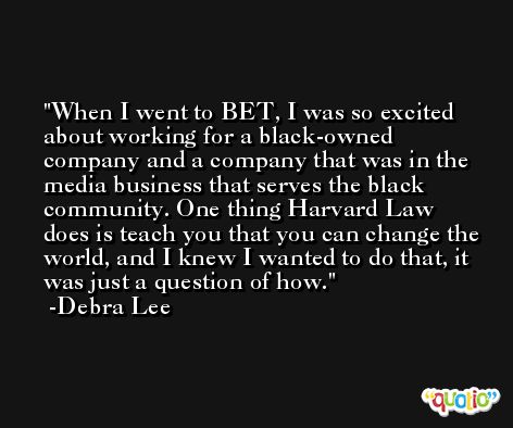 When I went to BET, I was so excited about working for a black-owned company and a company that was in the media business that serves the black community. One thing Harvard Law does is teach you that you can change the world, and I knew I wanted to do that, it was just a question of how. -Debra Lee
