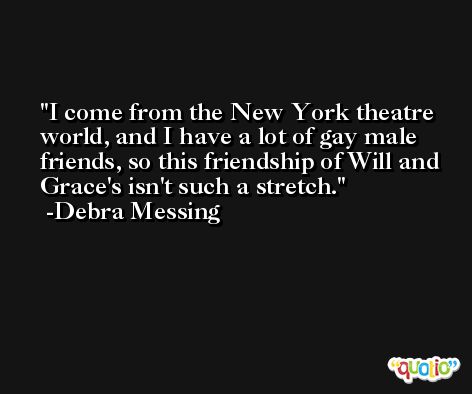 I come from the New York theatre world, and I have a lot of gay male friends, so this friendship of Will and Grace's isn't such a stretch. -Debra Messing