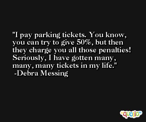 I pay parking tickets. You know, you can try to give 50%, but then they charge you all those penalties! Seriously, I have gotten many, many, many tickets in my life. -Debra Messing