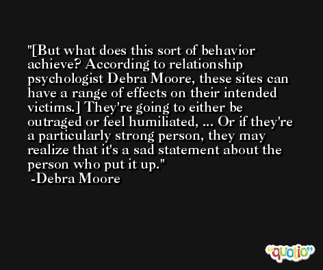 [But what does this sort of behavior achieve? According to relationship psychologist Debra Moore, these sites can have a range of effects on their intended victims.] They're going to either be outraged or feel humiliated, ... Or if they're a particularly strong person, they may realize that it's a sad statement about the person who put it up. -Debra Moore