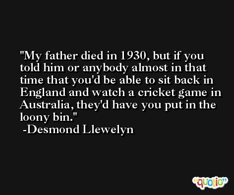 My father died in 1930, but if you told him or anybody almost in that time that you'd be able to sit back in England and watch a cricket game in Australia, they'd have you put in the loony bin. -Desmond Llewelyn