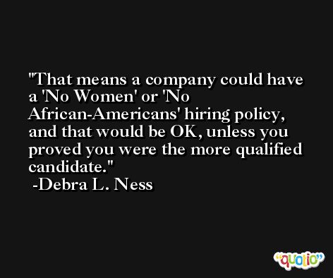 That means a company could have a 'No Women' or 'No African-Americans' hiring policy, and that would be OK, unless you proved you were the more qualified candidate. -Debra L. Ness