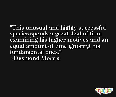 This unusual and highly successful species spends a great deal of time examining his higher motives and an equal amount of time ignoring his fundamental ones. -Desmond Morris