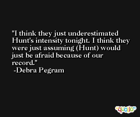 I think they just underestimated Hunt's intensity tonight. I think they were just assuming (Hunt) would just be afraid because of our record. -Debra Pegram