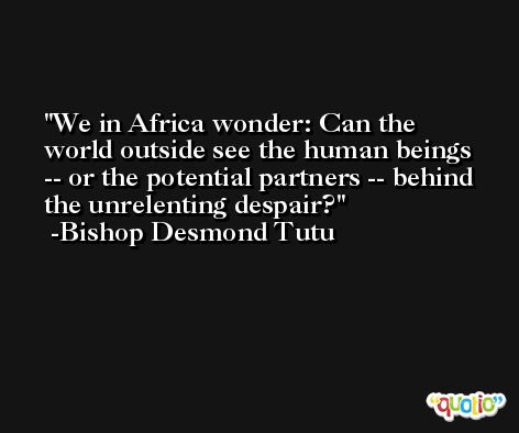 We in Africa wonder: Can the world outside see the human beings -- or the potential partners -- behind the unrelenting despair? -Bishop Desmond Tutu