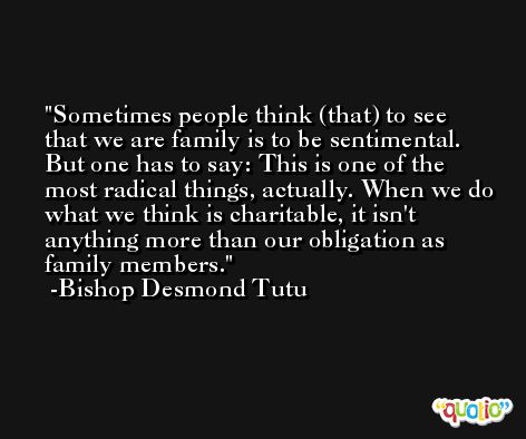 Sometimes people think (that) to see that we are family is to be sentimental. But one has to say: This is one of the most radical things, actually. When we do what we think is charitable, it isn't anything more than our obligation as family members. -Bishop Desmond Tutu