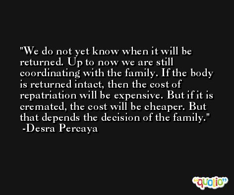 We do not yet know when it will be returned. Up to now we are still coordinating with the family. If the body is returned intact, then the cost of repatriation will be expensive. But if it is cremated, the cost will be cheaper. But that depends the decision of the family. -Desra Percaya