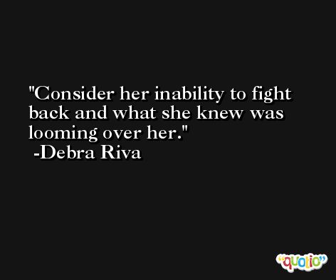 Consider her inability to fight back and what she knew was looming over her. -Debra Riva