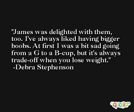 James was delighted with them, too. I've always liked having bigger boobs. At first I was a bit sad going from a G to a B-cup, but it's always trade-off when you lose weight. -Debra Stephenson
