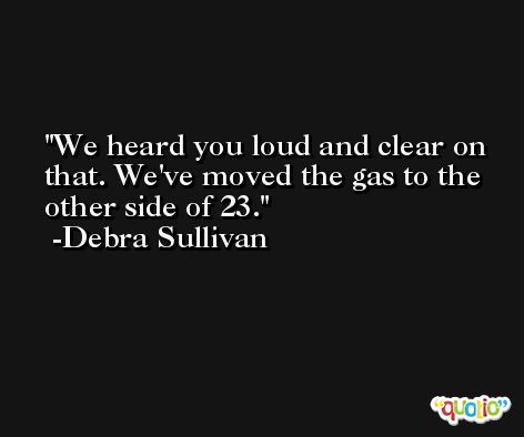 We heard you loud and clear on that. We've moved the gas to the other side of 23. -Debra Sullivan