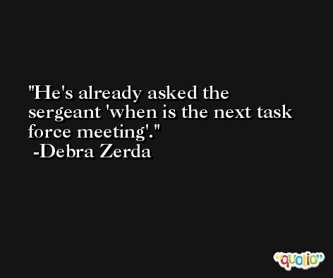 He's already asked the sergeant 'when is the next task force meeting'. -Debra Zerda