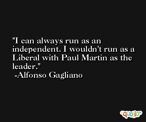 I can always run as an independent. I wouldn't run as a Liberal with Paul Martin as the leader. -Alfonso Gagliano