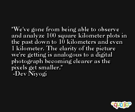 We've gone from being able to observe and analyze 100 square kilometer plots in the past down to 10 kilometers and even 1 kilometer. The clarity of the picture we're getting is analogous to a digital photograph becoming clearer as the pixels get smaller. -Dev Niyogi