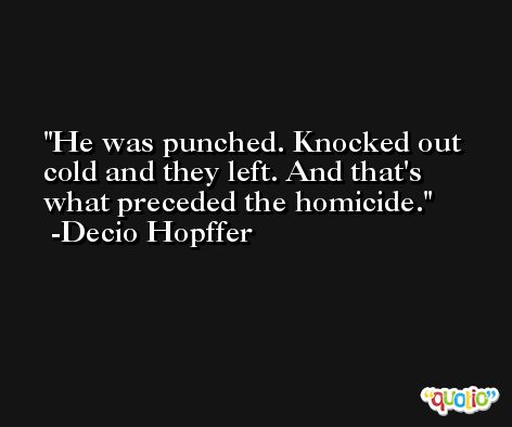 He was punched. Knocked out cold and they left. And that's what preceded the homicide. -Decio Hopffer
