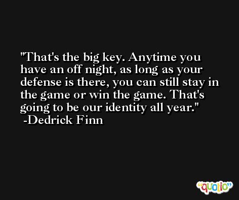 That's the big key. Anytime you have an off night, as long as your defense is there, you can still stay in the game or win the game. That's going to be our identity all year. -Dedrick Finn