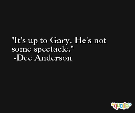 It's up to Gary. He's not some spectacle. -Dee Anderson