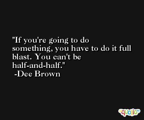 If you're going to do something, you have to do it full blast. You can't be half-and-half. -Dee Brown