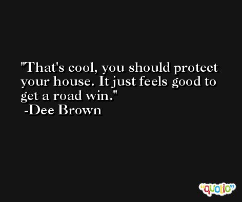 That's cool, you should protect your house. It just feels good to get a road win. -Dee Brown