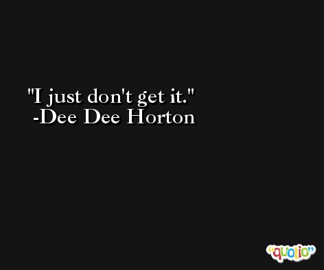 I just don't get it. -Dee Dee Horton