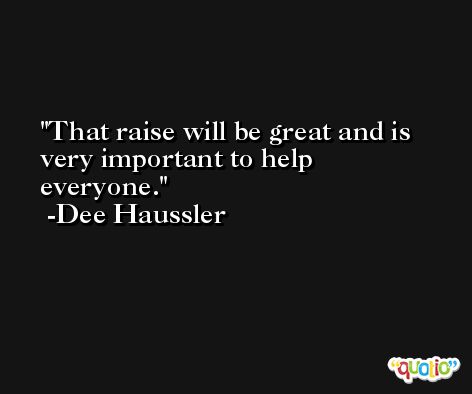 That raise will be great and is very important to help everyone. -Dee Haussler