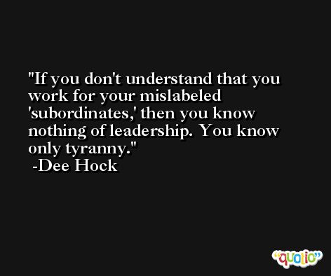 If you don't understand that you work for your mislabeled 'subordinates,' then you know nothing of leadership. You know only tyranny. -Dee Hock