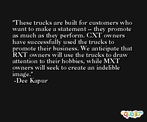 These trucks are built for customers who want to make a statement -- they promote as much as they perform. CXT owners have successfully used the trucks to promote their business. We anticipate that RXT owners will use the trucks to draw attention to their hobbies, while MXT owners will seek to create an indelible image. -Dee Kapur