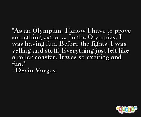 As an Olympian, I know I have to prove something extra, ... In the Olympics, I was having fun. Before the fights, I was yelling and stuff. Everything just felt like a roller coaster. It was so exciting and fun. -Devin Vargas