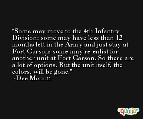Some may move to the 4th Infantry Division; some may have less than 12 months left in the Army and just stay at Fort Carson; some may re-enlist for another unit at Fort Carson. So there are a lot of options. But the unit itself, the colors, will be gone. -Dee Mcnutt