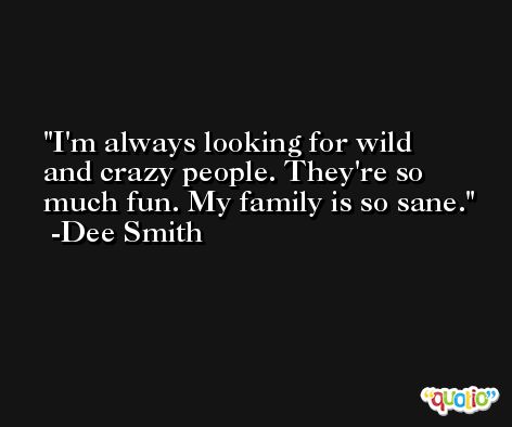 I'm always looking for wild and crazy people. They're so much fun. My family is so sane. -Dee Smith