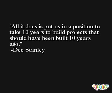 All it does is put us in a position to take 10 years to build projects that should have been built 10 years ago. -Dee Stanley