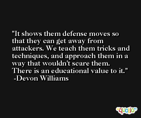 It shows them defense moves so that they can get away from attackers. We teach them tricks and techniques, and approach them in a way that wouldn't scare them. There is an educational value to it. -Devon Williams