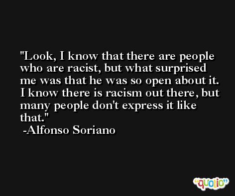 Look, I know that there are people who are racist, but what surprised me was that he was so open about it. I know there is racism out there, but many people don't express it like that. -Alfonso Soriano