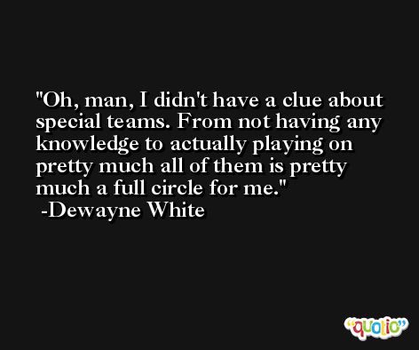 Oh, man, I didn't have a clue about special teams. From not having any knowledge to actually playing on pretty much all of them is pretty much a full circle for me. -Dewayne White