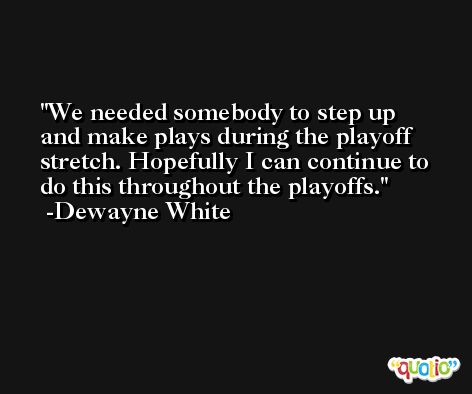We needed somebody to step up and make plays during the playoff stretch. Hopefully I can continue to do this throughout the playoffs. -Dewayne White