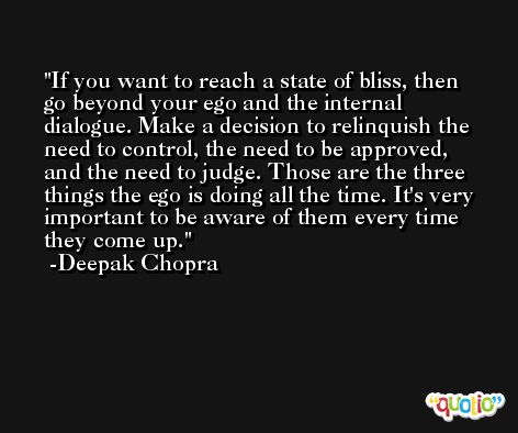 If you want to reach a state of bliss, then go beyond your ego and the internal dialogue. Make a decision to relinquish the need to control, the need to be approved, and the need to judge. Those are the three things the ego is doing all the time. It's very important to be aware of them every time they come up. -Deepak Chopra