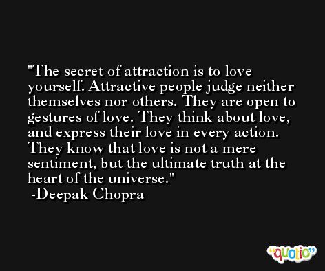 The secret of attraction is to love yourself. Attractive people judge neither themselves nor others. They are open to gestures of love. They think about love, and express their love in every action. They know that love is not a mere sentiment, but the ultimate truth at the heart of the universe. -Deepak Chopra