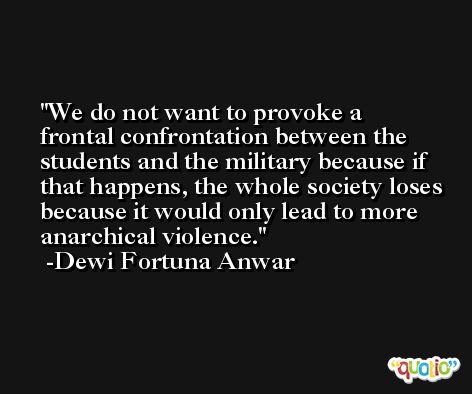 We do not want to provoke a frontal confrontation between the students and the military because if that happens, the whole society loses because it would only lead to more anarchical violence. -Dewi Fortuna Anwar