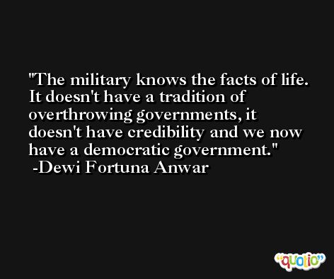 The military knows the facts of life. It doesn't have a tradition of overthrowing governments, it doesn't have credibility and we now have a democratic government. -Dewi Fortuna Anwar