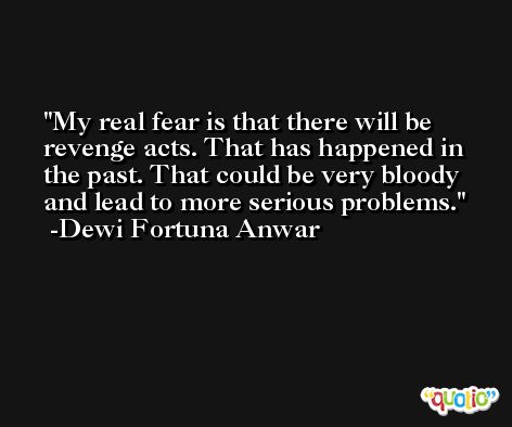 My real fear is that there will be revenge acts. That has happened in the past. That could be very bloody and lead to more serious problems. -Dewi Fortuna Anwar