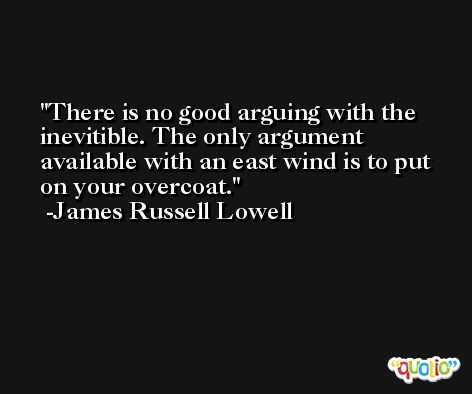 There is no good arguing with the inevitible. The only argument available with an east wind is to put on your overcoat. -James Russell Lowell