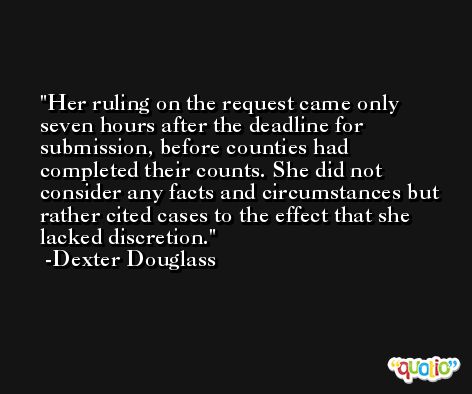 Her ruling on the request came only seven hours after the deadline for submission, before counties had completed their counts. She did not consider any facts and circumstances but rather cited cases to the effect that she lacked discretion. -Dexter Douglass