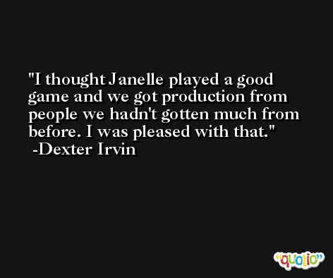 I thought Janelle played a good game and we got production from people we hadn't gotten much from before. I was pleased with that. -Dexter Irvin