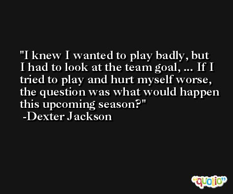 I knew I wanted to play badly, but I had to look at the team goal, ... If I tried to play and hurt myself worse, the question was what would happen this upcoming season? -Dexter Jackson