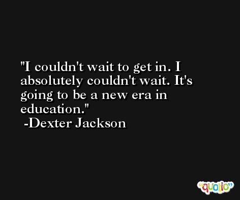 I couldn't wait to get in. I absolutely couldn't wait. It's going to be a new era in education. -Dexter Jackson