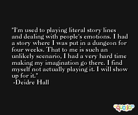 I'm used to playing literal story lines and dealing with people's emotions. I had a story where I was put in a dungeon for four weeks. That to me is such an unlikely scenario, I had a very hard time making my imagination go there. I find myself not actually playing it. I will show up for it. -Deidre Hall