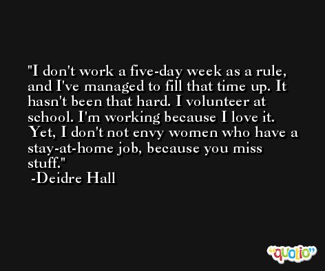 I don't work a five-day week as a rule, and I've managed to fill that time up. It hasn't been that hard. I volunteer at school. I'm working because I love it. Yet, I don't not envy women who have a stay-at-home job, because you miss stuff. -Deidre Hall