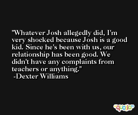 Whatever Josh allegedly did, I'm very shocked because Josh is a good kid. Since he's been with us, our relationship has been good. We didn't have any complaints from teachers or anything. -Dexter Williams