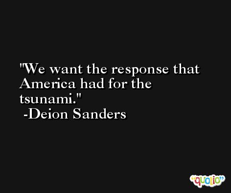 We want the response that America had for the tsunami. -Deion Sanders
