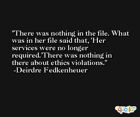 There was nothing in the file. What was in her file said that, 'Her services were no longer required.'There was nothing in there about ethics violations. -Deirdre Fedkenheuer