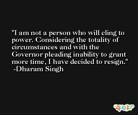 I am not a person who will cling to power. Considering the totality of circumstances and with the Governor pleading inability to grant more time, I have decided to resign. -Dharam Singh